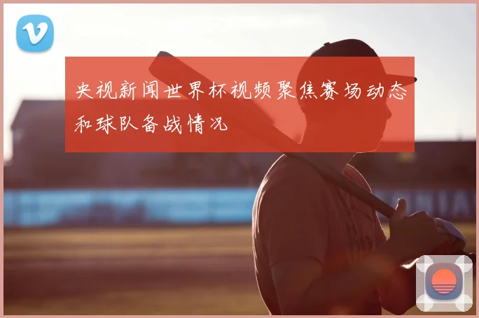 央视新闻世界杯视频聚焦赛场动态和球队备战情况