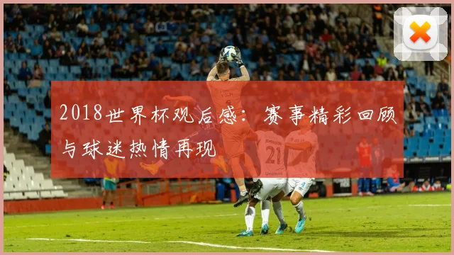 2018世界杯观后感：赛事精彩回顾与球迷热情再现
