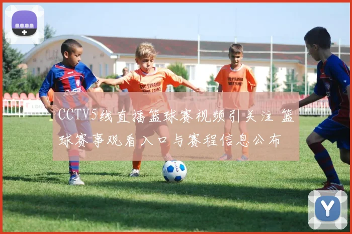 CCTV5线直播篮球赛视频引关注 篮球赛事观看入口与赛程信息公布