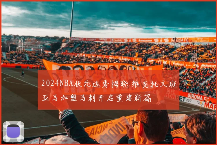 2024NBA状元选秀揭晓 维克托文班亚马加盟马刺开启重建新篇