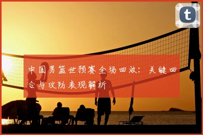 中国男篮世预赛全场回放：关键回合与攻防表现解析