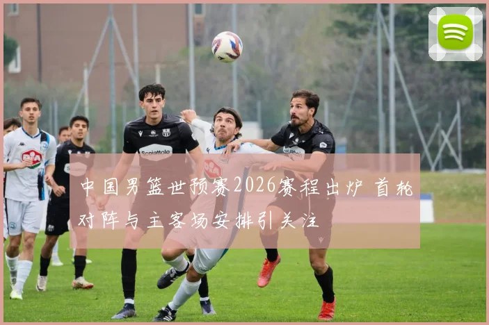 中国男篮世预赛2026赛程出炉 首轮对阵与主客场安排引关注