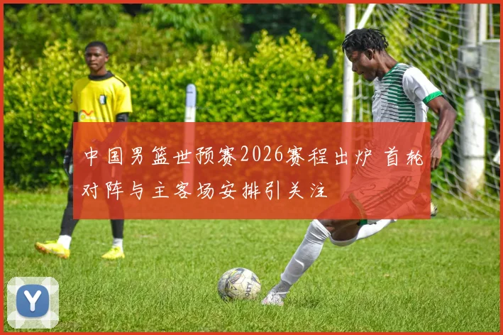 中国男篮世预赛2026赛程出炉 首轮对阵与主客场安排引关注