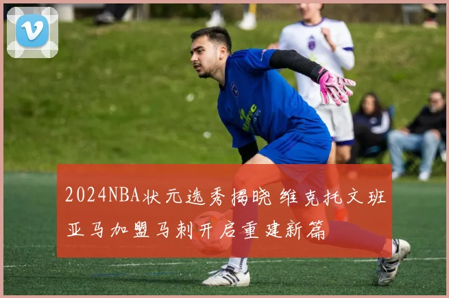 2024NBA状元选秀揭晓 维克托文班亚马加盟马刺开启重建新篇