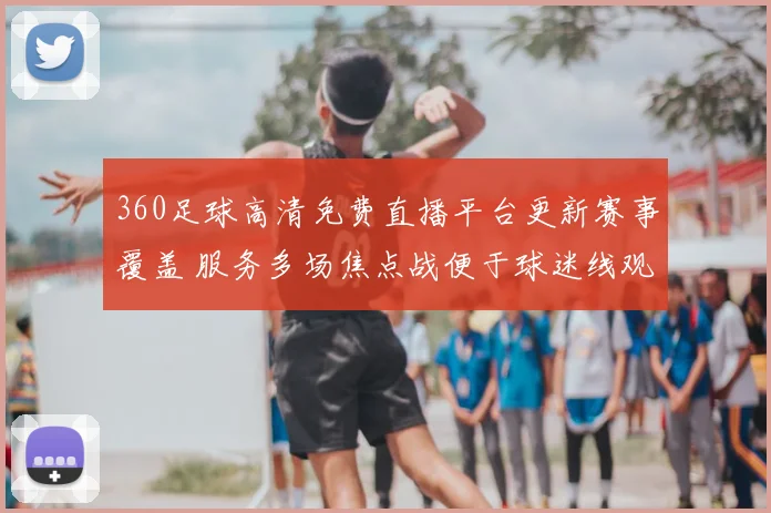 360足球高清免费直播平台更新赛事覆盖 服务多场焦点战便于球迷线观看